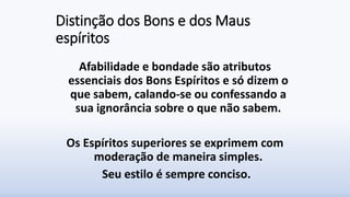 Distinção dos Bons e dos Maus
espíritos
Afabilidade e bondade são atributos
essenciais dos Bons Espíritos e só dizem o
que sabem, calando-se ou confessando a
sua ignorância sobre o que não sabem.
Os Espíritos superiores se exprimem com
moderação de maneira simples.
Seu estilo é sempre conciso.
 