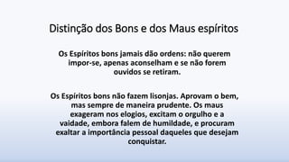 Distinção dos Bons e dos Maus espíritos
Os Espíritos bons jamais dão ordens: não querem
impor-se, apenas aconselham e se não forem
ouvidos se retiram.
Os Espíritos bons não fazem lisonjas. Aprovam o bem,
mas sempre de maneira prudente. Os maus
exageram nos elogios, excitam o orgulho e a
vaidade, embora falem de humildade, e procuram
exaltar a importância pessoal daqueles que desejam
conquistar.
 