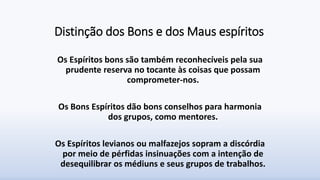 Distinção dos Bons e dos Maus espíritos
Os Espíritos bons são também reconhecíveis pela sua
prudente reserva no tocante às coisas que possam
comprometer-nos.
Os Bons Espíritos dão bons conselhos para harmonia
dos grupos, como mentores.
Os Espíritos levianos ou malfazejos sopram a discórdia
por meio de pérfidas insinuações com a intenção de
desequilibrar os médiuns e seus grupos de trabalhos.
 