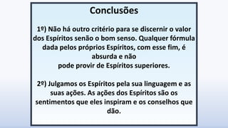 Conclusões
1º) Não há outro critério para se discernir o valor
dos Espíritos senão o bom senso. Qualquer fórmula
dada pelos próprios Espíritos, com esse fim, é
absurda e não
pode provir de Espíritos superiores.
2º) Julgamos os Espíritos pela sua linguagem e as
suas ações. As ações dos Espíritos são os
sentimentos que eles inspiram e os conselhos que
dão.
 