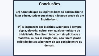 Conclusões
3º) Admitido que os Espíritos bons só podem dizer e
fazer o bem, tudo o que é mau não pode provir de um
Espírito bom.
4º) A linguagem dos Espíritos superiores é sempre
digna, elevada, nobre, sem qualquer mistura de
trivialidade. Eles dizem tudo com simplicidade e
modéstia, nunca se vangloriam, não fazem jamais
exibição do seu saber nem de sua posição entre os
demais.
 