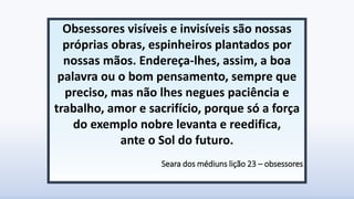 Obsessores visíveis e invisíveis são nossas
próprias obras, espinheiros plantados por
nossas mãos. Endereça-lhes, assim, a boa
palavra ou o bom pensamento, sempre que
preciso, mas não lhes negues paciência e
trabalho, amor e sacrifício, porque só a força
do exemplo nobre levanta e reedifica,
ante o Sol do futuro.
Seara dos médiuns lição 23 – obsessores
 