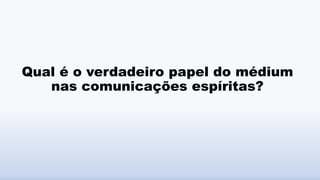 Qual é o verdadeiro papel do médium
nas comunicações espíritas?
 
