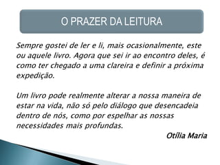 O PRAZER DA LEITURA

Sempre gostei de ler e li, mais ocasionalmente, este
ou aquele livro. Agora que sei ir ao encontro deles, é
como ter chegado a uma clareira e definir a próxima
expedição.

Um livro pode realmente alterar a nossa maneira de
estar na vida, não só pelo diálogo que desencadeia
dentro de nós, como por espelhar as nossas
necessidades mais profundas.
                                          Otília Maria
 