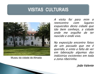 VISITAS CULTURAIS
                            A visita foi para mim o
                            reencontro    com    lugares
                            esquecidos desta cidade que
                            tão bem conheço, a cidade
                            onde me orgulho de ter
                            nascido e onde vivo.

                            Na exposição encontro fotos
                            de um passado que me é
                            querido, e sinto a falta de ver
                            em laboração algumas das
                            indústrias existentes em toda
Museu da cidade de Almada
                            a zona ribeirinha.

                                              João Valente
 