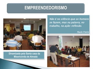 EMPREENDEDORISMO

                                Não é no silêncio que os homens
                                se fazem, mas na palavra, no
                                trabalho, na ação-reflexão.

                                                     Paulo Freire




Dinamizada pela Santa casa da
    Misericórdia de Almada
 
