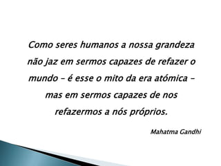 Como seres humanos a nossa grandeza
não jaz em sermos capazes de refazer o
mundo – é esse o mito da era atómica –
    mas em sermos capazes de nos
      refazermos a nós próprios.

                            Mahatma Gandhi
 