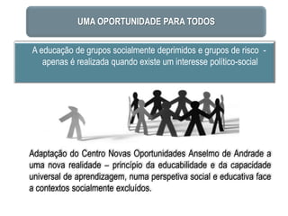 UMA OPORTUNIDADE PARA TODOS

A educação de grupos socialmente deprimidos e grupos de risco -
   apenas é realizada quando existe um interesse político-social




Adaptação do Centro Novas Oportunidades Anselmo de Andrade a
uma nova realidade – princípio da educabilidade e da capacidade
universal de aprendizagem, numa perspetiva social e educativa face
a contextos socialmente excluídos.
 