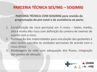 PARCERIA TÉCNICA SES/MG – SOGIMIG
PARCERIA TÉCNICA COM SOGIMIG para revisão da
programação do pré-natal e da assistência ao parto
1. Estratificação do risco perinatal em 4 níveis – baixo, médio,
alto e muito alto risco com definição da carteira de exames de
acordo com o risco;
2. Perfilização das maternidades para vinculação das gestantes e
seus recém-nascidos às unidades perinatais de acordo com o
risco clínico
3. Modelagem da rede com adequação dos fluxos, integração
dos pontos de atenção

 