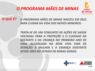 O PROGRAMA MÃES DE MINAS
O QUE É?

O PROGRAMA MÃES DE MINAS NASCEU EM 2012
PARA CUIDAR DA VIDA DOS NOVOS MINEIROS.

TRATA-SE DE UM CONJUNTO DE AÇÕES DE SAÚDE
VOLTADAS PARA A PROTEÇÃO E O CUIDADO DA
GESTANTE E DA CRIANÇA NO PRIMEIRO ANO DE
VIDA, ALICERÇADA NA REDE VIVA VIDA DE
ATENÇÃO À MULHER E À CRIANÇA EXISTENTE
DESDE 2003 NO ESTADO DE MINAS GERAIS.

 