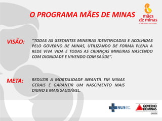 O PROGRAMA MÃES DE MINAS
VISÃO:

“TODAS AS GESTANTES MINEIRAS IDENTIFICADAS E ACOLHIDAS
PELO GOVERNO DE MINAS, UTILIZANDO DE FORMA PLENA A
REDE VIVA VIDA E TODAS AS CRIANÇAS MINEIRAS NASCENDO
COM DIGNIDADE E VIVENDO COM SAÚDE”.

META:

REDUZIR A MORTALIDADE INFANTIL EM MINAS
GERAIS E GARANTIR UM NASCIMENTO MAIS
DIGNO E MAIS SAUDÁVEL.

 