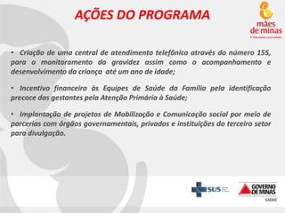 AÇÕES DO PROGRAMA
• Criação de uma central de atendimento telefônico através do número 155,
para o monitoramento da gravidez assim como o acompanhamento e
desenvolvimento da criança até um ano de idade;
• Incentivo financeiro às Equipes de Saúde da Família pela identificação
precoce das gestantes pela Atenção Primária à Saúde;
• Implantação de projetos de Mobilização e Comunicação social por meio de
parcerias com órgãos governamentais, privados e instituições do terceiro setor
para divulgação.

 