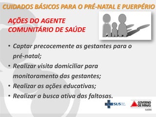 CUIDADOS BÁSICOS PARA O PRÉ-NATAL E PUERPÉRIO

AÇÕES DO AGENTE
COMUNITÁRIO DE SAÚDE
• Captar precocemente as gestantes para o
pré-natal;
• Realizar visita domiciliar para
monitoramento das gestantes;
• Realizar as ações educativas;
• Realizar a busca ativa das faltosas.

 