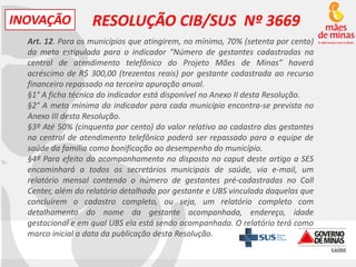 INOVAÇÃO

RESOLUÇÃO CIB/SUS Nº 3669

Art. 12. Para os municípios que atingirem, no mínimo, 70% (setenta por cento)
da meta estipulada para o indicador “Número de gestantes cadastradas na
central de atendimento telefônico do Projeto Mães de Minas” haverá
acréscimo de R$ 300,00 (trezentos reais) por gestante cadastrada ao recurso
financeiro repassado na terceira apuração anual.
§1° A ficha técnica do indicador está disponível no Anexo II desta Resolução.
§2° A meta mínima do indicador para cada município encontra-se prevista no
Anexo III desta Resolução.
§3º Até 50% (cinquenta por cento) do valor relativo ao cadastro das gestantes
na central de atendimento telefônico poderá ser repassado para a equipe de
saúde da família como bonificação ao desempenho do município.
§4º Para efeito do acompanhamento no disposto no caput deste artigo a SES
encaminhará a todos os secretários municipais de saúde, via e-mail, um
relatório mensal contendo o número de gestantes pré-cadastradas no Call
Center, além do relatório detalhado por gestante e UBS vinculada daquelas que
concluírem o cadastro completo, ou seja, um relatório completo com
detalhamento do nome da gestante acompanhada, endereço, idade
gestacional e em qual UBS ela está sendo acompanhada. O relatório terá como
marco inicial a data da publicação desta Resolução.

 