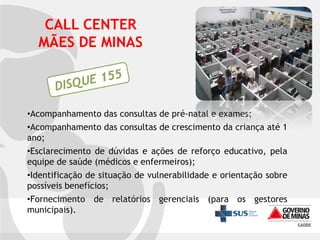 CALL CENTER
MÃES DE MINAS

•Acompanhamento das consultas de pré-natal e exames;
•Acompanhamento das consultas de crescimento da criança até 1
ano;
•Esclarecimento de dúvidas e ações de reforço educativo, pela
equipe de saúde (médicos e enfermeiros);
•Identificação de situação de vulnerabilidade e orientação sobre
possíveis benefícios;
•Fornecimento de relatórios gerenciais (para os gestores
municipais).

 