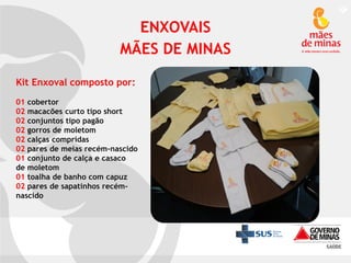 ENXOVAIS
MÃES DE MINAS
Kit Enxoval composto por:
01 cobertor
02 macacões curto tipo short
02 conjuntos tipo pagão
02 gorros de moletom
02 calças compridas
02 pares de meias recém-nascido
01 conjunto de calça e casaco
de moletom
01 toalha de banho com capuz
02 pares de sapatinhos recémnascido

 