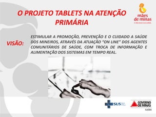 O PROJETO TABLETS NA ATENÇÃO
PRIMÁRIA
VISÃO:

ESTIMULAR A PROMOÇÃO, PREVENÇÃO E O CUIDADO A SAÚDE
DOS MINEIROS, ATRAVÉS DA ATUAÇÃO “ON LINE” DOS AGENTES
COMUNITÁRIOS DE SAÚDE, COM TROCA DE INFORMAÇÃO E
ALIMENTAÇÃO DOS SISTEMAS EM TEMPO REAL.

 