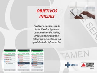 OBJETIVOS
INICIAIS
Facilitar os processos de
trabalho dos Agentes
Comunitários de Saúde,
propiciando agilidade,
integração e melhoria na
qualidade da informação.

 