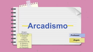 Arcadismo
Grupo:
1-Fernanda;
2-Gabriel;
3-Italo;
4-Miguel;
5-Eduarda M.;
6-Stefany;
7-Shaiany;
8-Thauane.
Professor:
Ângelo
 