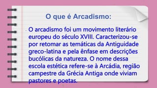 O que é Arcadismo:
• O arcadismo foi um movimento literário
europeu do século XVIII. Caracterizou-se
por retomar as temáticas da Antiguidade
greco-latina e pela ênfase em descrições
bucólicas da natureza. O nome dessa
escola estética refere-se à Arcádia, região
campestre da Grécia Antiga onde viviam
pastores e poetas.
 