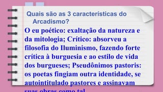 O eu poético: exaltação da natureza e
da mitologia; Crítico: absorveu a
filosofia do Iluminismo, fazendo forte
crítica à burguesia e ao estilo de vida
dos burgueses; Pseudônimos pastoris:
os poetas fingiam outra identidade, se
autointitulado pastores e assinavam
Quais são as 3 características do
Arcadismo?
 