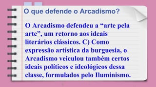 O Arcadismo defendeu a “arte pela
arte”, um retorno aos ideais
literários clássicos. C) Como
expressão artística da burguesia, o
Arcadismo veiculou também certos
ideais políticos e ideológicos dessa
classe, formulados pelo Iluminismo.
O que defende o Arcadismo?
 