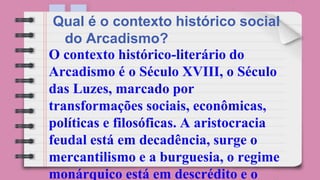 O contexto histórico-literário do
Arcadismo é o Século XVIII, o Século
das Luzes, marcado por
transformações sociais, econômicas,
políticas e filosóficas. A aristocracia
feudal está em decadência, surge o
mercantilismo e a burguesia, o regime
monárquico está em descrédito e o
Qual é o contexto histórico social
do Arcadismo?
 