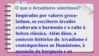 Inspirados por valores greco-
latinos, os escritores árcades
exaltavam a harmonia e o culto à
beleza clássica. Além disso, o
contexto histórico do Arcadismo é
contemporâneo ao Iluminismo, à
ascensão da burguesia e ao
O que o Arcadismo valorizava?
 