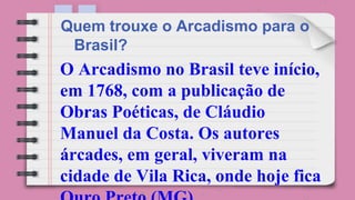 O Arcadismo no Brasil teve início,
em 1768, com a publicação de
Obras Poéticas, de Cláudio
Manuel da Costa. Os autores
árcades, em geral, viveram na
cidade de Vila Rica, onde hoje fica
Quem trouxe o Arcadismo para o
Brasil?
 