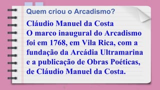 Cláudio Manuel da Costa
O marco inaugural do Arcadismo
foi em 1768, em Vila Rica, com a
fundação da Arcádia Ultramarina
e a publicação de Obras Poéticas,
de Cláudio Manuel da Costa.
Quem criou o Arcadismo?
 