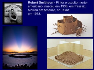 Robert Smithson - Pintor e escultor norte-
americano, nasceu em 1938, em Passaic,
Morreu em Amarillo, no Texas,
em 1973.
 