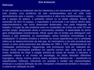Arte Ambiental
Definição

A arte ambiente ou ambiental não faz referência a um movimento artístico particular,
mas sinaliza uma tendência da arte contemporânea que se volta mais
decididamente para o espaço - incorporando-o à obra e/ou transformando-o -, seja
ele o espaço da galeria, o ambiente natural ou as áreas urbanas. Diante da
expansão da obra no espaço, o espectador é convocado a se colocar dentro dela,
experimentando-a; não como observador distanciado, mas parte integrante do
trabalho. A noção de arte ambiente entra no vocabulário da crítica nos anos 70 com
sentido amplo, designando obras e movimentos variados. A elasticidade do termo
gera ambigüidades incontornáveis. Afinal, quais são os limites que distinguem com
clareza a arte ambiental, as assemblages, certos trabalhos minimalistas e as
instalações? O contexto artístico a informar as novas experiências com o ambiente
refere-se ao desenvolvimento da arte pop, do minimalismo e da arte conceitual que
tomam a cena norte-americana das décadas de 1960 e 1970, desdobrando-se em
instalações, performances, happenings, arte processual, land art, videoarte etc.
Essas novas orientações partilham um espírito comum: são, cada qual ao seu
modo, tentativas de dirigir a criação artística às coisas do mundo, à natureza, à
realidade urbana e ao mundo da tecnologia. As obras articulam diferentes
linguagens - dança, música, pintura, teatro, escultura, literatura etc. -, desafiando as
classificações habituais, colocando em questão o caráter das representações
artísticas e a própria definição de arte. Interpelam criticamente também o mercado e
o sistema de validação da arte.
 
