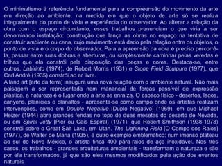 O minimalismo é referência fundamental para a compreensão do movimento da arte
em direção ao ambiente, na medida em que o objeto de arte só se realiza
integralmente do ponto de vista e experiência do observador. Ao alterar a relação da
obra com o espaço circundante, esses trabalhos prenunciam o que viria a ser
denominado instalação: construção que lança as obras no espaço na tentativa de
construir ambiente ou cena, cujo movimento está dado pela relação entre os objetos, o
ponto de vista e o corpo do observador. Para a apreensão da obra é preciso percorrê-
la, passar entre suas dobras e aberturas, ou simplesmente caminhar pelas veredas e
trilhas que ela constrói pela disposição das peças e cores. Destaca-se, entre
outros, Labirinto (1974), de Robert Morris (1931) e Stone Field Sculpure (1977), que
Carl André (1935) constrói ao ar livre.
A land art [arte da terra] inaugura uma nova relação com o ambiente natural. Não mais
paisagem a ser representada nem manancial de forças passível de expressão
plástica, a natureza é o lugar onde a arte se enraíza. O espaço físico - desertos, lagos,
canyons, planícies e planaltos - apresenta-se como campo onde os artistas realizam
intervenções, como em Double Negative [Duplo Negativo] (1969), em que Michael
Heizer (1944) abre grandes fendas no topo de duas mesetas do deserto de Nevada,
ou em Spiral Jetty [Pier ou Cais Espiral] (1971), que Robert Smithson (1938-1973)
constrói sobre o Great Salt Lake, em Utah. The Lightning Field [O Campo dos Raios]
(1977), de Walter de Maria (1935), é outro exemplo emblemático: num imenso plateau
ao sul do Novo México, o artista finca 400 pára-raios de aço inoxidável. Nos três
casos, os trabalhos - grandes arquiteturas ambientais - transformam a natureza e são
por ela transformados, já que são eles mesmos modificados pela ação dos eventos
naturais
 