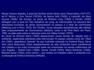 Nessa mesma direção, é possível lembrar ainda obras como Observatory (1971/77),
de R. Morris, o Sun Tunnel (1973/6), de Nancy Holt (1938), e Labirinth, de Alice
Aycock (1946). Na Europa, as obras de Richard Long (1945) e Christo (1935)
dialogam com a land art. Nos trabalhos de Long, as intervenções na natureza têm
dimensões humanas: as obras acompanham os passos e o olhar do caminhante
(Walking Line in Peru, 1972). Em Christo, novas soluções arquitetônicas são obtidas
pelo empacotamento de monumentos célebres, como o da Pont Neuf, em Paris,
1985, ou pela ação sobre a natureza como em Valley Curtain (1972).
As obras de Richard Serra (1939) desenvolvem novas formas de relação com o
ambiente, exploradas sobretudo pela intervenção no espaço urbano como em Tilted
Arc (1981), gigantesca "parede" de aço inclinada colocada na Federal Plaza, Nova
York (obra destruída). Outro desdobramento da arte ambiental como interferência
nas cidades e em suas construções pode ser encontrado na escola californiana de
Los Angeles - Robert Irwin (1928), James Turrell (1943), Maria Nordman (1939),
Michael Asher (1943), entre outros -, que realiza um trabalho sobre o ambiente com
a utilização de fontes luminosas artificiais.
 