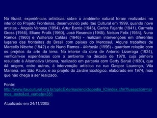 No Brasil, experiências artísticas sobre o ambiente natural foram realizadas no
interior do Projeto Fronteiras, desenvolvido pelo Itaú Cultural em 1999, quando nove
artistas - Angelo Venosa (1954), Artur Barrio (1945), Carlos Fajardo (1941), Carmela
Gross (1946), Eliane Prolik (1960), José Resende (1945), Nelson Felix (1954), Nuno
Ramos (1960) e Waltercio Caldas (1946) - realizam intervenções em diferentes
lugares das fronteiras do Brasil com países do Mercosul. Alguns trabalhos de
Marcello Nitsche (1942) e de Nuno Ramos - Matacão (1996) - guardam relação com
os projetos da arte da terra. No interior da obra de Antonio Lizarraga (1924),
verificam-se experiências com o ambiente na década de 1970, cujo primeiro
resultado é Alternativa Urbana, realizado em parceria com Gerty Saruê (1930), que
dá origem, entre outros, à intervenção artística na rua Gaspar Lourenço, Vila
Mariana, em São Paulo, e ao projeto do Jardim Ecológico, elaborado em 1974, mas
que não chega a ser realizado.

Fonte:
http://www.itaucultural.org.br/aplicExternas/enciclopedia_IC/index.cfm?fuseaction=ter
mos_texto&cd_verbete=351

Atualizado em 24/11/2005
 