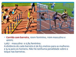  Corrida com barreira, 100m feminino, 110m masculino e
400m;
1,067 - masculino e 0,84 feminino.
A distância de cada barreira é de 8,5 metros para as mulheres
e 9,14 para os homens. Não há nenhuma penalidade sobre o
toque nas barreiras.
 
