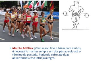  Marcha Atlética: 50km masculino e 20km para ambos,
é necessário manter sempre um dos pés ao solo até o
término da passada. Podendo sofre até duas
advertências caso infrinja a regra.
 