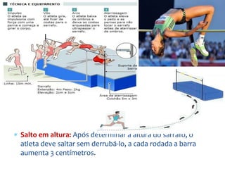  Salto em altura: Após determinar a altura do sarrafo, o
atleta deve saltar sem derrubá-lo, a cada rodada a barra
aumenta 3 centímetros.
 