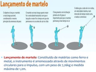  Lançamento de martelo: Constituído de matérias como ferro e
metal, o instrumento é arremessado através de movimentos
circulares para o impulso, com um peso de 7,26kg e medida
máxima de 1,2m.
 