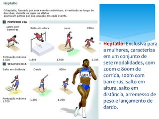  Heptatlo: Exclusiva para
a mulheres, caracteriza
em um conjunto de
sete modalidades, com
200m e 800m de
corrida, 100m com
barreiras, salto em
altura, salto em
distância, arremesso de
peso e lançamento de
dardo.
 