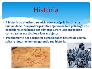  A história do atletismo se inicia com a própria história da
humanidade . Sua prática primitiva ajudou na luta pela fuga dos
predadores e na busca por alimentos. Para isso era preciso
correr, saltar obstáculos e lançar objetos.
 Precisamente por aprimorar as habilidades básicas de correr,
saltar e lançar, o homem garantiu sua história.
História
 