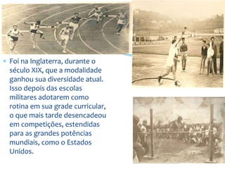  Foi na Inglaterra, durante o
século XIX, que a modalidade
ganhou sua diversidade atual.
Isso depois das escolas
militares adotarem como
rotina em sua grade curricular,
o que mais tarde desencadeou
em competições, estendidas
para as grandes potências
mundiais, como o Estados
Unidos.
 