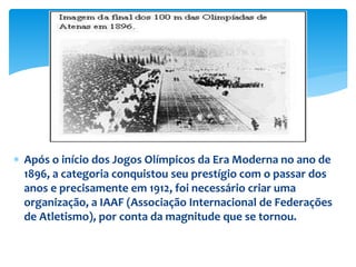  Após o início dos Jogos Olímpicos da Era Moderna no ano de
1896, a categoria conquistou seu prestígio com o passar dos
anos e precisamente em 1912, foi necessário criar uma
organização, a IAAF (Associação Internacional de Federações
de Atletismo), por conta da magnitude que se tornou.
 
