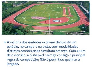  A maioria dos embates ocorrem dentro de um
estádio, no campo e na pista, com modalidades
distintas acontecendo simultaneamente. Com 400m
de extensão, a pista oval carrega consigo a principal
regra da competição: Não é permitido queimar a
largada.
 