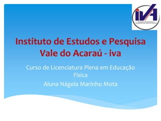 Instituto de Estudos e Pesquisa
Vale do Acaraú - iva
Curso de Licenciatura Plena em Educação
Física
Aluna Nágela Marinho Mota
 