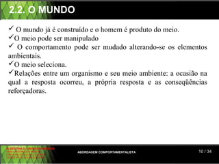 2.2. O MUNDO
  O mundo já é construído e o homem é produto do meio.
 O meio pode ser manipulado
  O comportamento pode ser mudado alterando-se os elementos
 ambientais.
 O meio seleciona.
 Relações entre um organismo e seu meio ambiente: a ocasião na
 qual a resposta ocorreu, a própria resposta e as conseqüências
 reforçadoras.




ALBERTINA B. LINHARES BARBOSA
CARLA RODRIGUES RIBEIRO         ABORDAGEM COMPORTAMENTALISTA   10 / 34
CAROLINE DE SOUSA B. GOMES
CELINE Mª DE SOUSA AZEVEDO
 