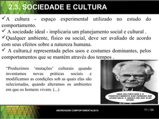 2.3. SOCIEDADE E CULTURA
A cultura - espaço experimental utilizado no estudo do
comportamento.
 A sociedade ideal - implicaria um planejamento social e cultural .
Qualquer ambiente, físico ou social, deve ser avaliado de acordo
com seus efeitos sobre a natureza humana.
 A cultura,é representada pelos usos e costumes dominantes, pelos
comportamentos que se mantém através dos tempos .

 “Produzimos ‘mutações’ culturais quando
 inventamos     novas   práticas   sociais    e
 modificamos as condições sob as quais elas são
 selecionadas, quando alteramos os ambientes
 em que os homens vivem. (...)



 ALBERTINA B. LINHARES BARBOSA
 CARLA RODRIGUES RIBEIRO         ABORDAGEM COMPORTAMENTALISTA   11 / 34
 CAROLINE DE SOUSA B. GOMES
 CELINE Mª DE SOUSA AZEVEDO
 