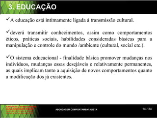 3. EDUCAÇÃO
A educação está intimamente ligada à transmissão cultural.

deverá transmitir conhecimentos, assim como comportamentos
éticos, práticas sociais, habilidades consideradas básicas para a
manipulação e controle do mundo /ambiente (cultural, social etc.).

O sistema educacional - finalidade básica promover mudanças nos
indivíduos, mudanças essas desejáveis e relativamente permanentes,
as quais implicam tanto a aquisição de novos comportamentos quanto
a modificação dos já existentes.




ALBERTINA B. LINHARES BARBOSA
CARLA RODRIGUES RIBEIRO         ABORDAGEM COMPORTAMENTALISTA   14 / 34
CAROLINE DE SOUSA B. GOMES
CELINE Mª DE SOUSA AZEVEDO
 