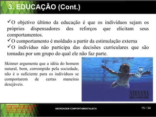 3. EDUCAÇÃO (Cont.)

 O objetivo último da educação é que os indivíduos sejam os
 próprios dispensadores dos reforços que elicitam seus
 comportamentos.
 O comportamento é moldado a partir da estimulação externa
 O indivíduo não participa das decisões curriculares que são
 tomadas por um grupo do qual ele não faz parte.
Skinner argumenta que a idéia do homem
natural, bom, corrompido pela sociedade,
não é o suficiente para os indivíduos se
comportarem      de   certas    maneiras
desejáveis.



ALBERTINA B. LINHARES BARBOSA
CARLA RODRIGUES RIBEIRO         ABORDAGEM COMPORTAMENTALISTA   15 / 34
CAROLINE DE SOUSA B. GOMES
CELINE Mª DE SOUSA AZEVEDO
 