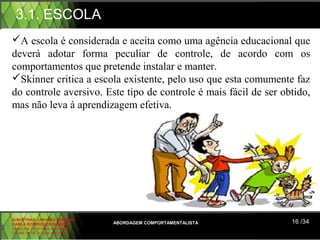 3.1. ESCOLA
A escola é considerada e aceita como uma agência educacional que
deverá adotar forma peculiar de controle, de acordo com os
comportamentos que pretende instalar e manter.
Skinner critica a escola existente, pelo uso que esta comumente faz
do controle aversivo. Este tipo de controle é mais fácil de ser obtido,
mas não leva à aprendizagem efetiva.




ALBERTINA B. LINHARES BARBOSA
CARLA RODRIGUES RIBEIRO         ABORDAGEM COMPORTAMENTALISTA      16 /34
CAROLINE DE SOUSA B. GOMES
CELINE Mª DE SOUSA AZEVEDO
 